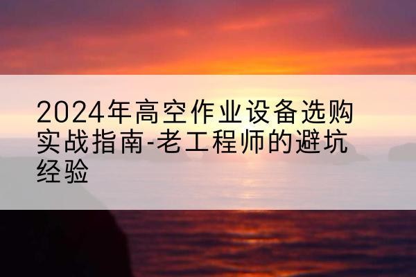 渭滨高空作业升降机厂家推荐-2024年高空作业设备选购实战指南-老工程师的避坑经验