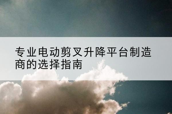 渭滨电动剪叉升降平台厂家-专业电动剪叉升降平台制造商的选择指南