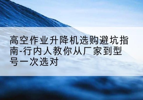 渭滨升降平台厂家-高空作业升降机选购避坑指南-行内人教你从厂家到型号一次选对