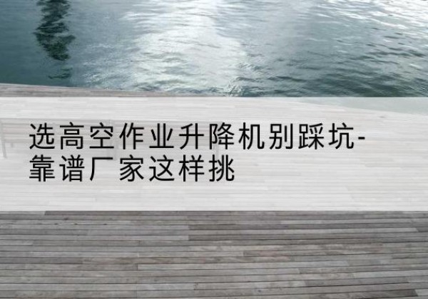 渭滨剪叉式升降机厂家-选高空作业升降机别踩坑-靠谱厂家这样挑