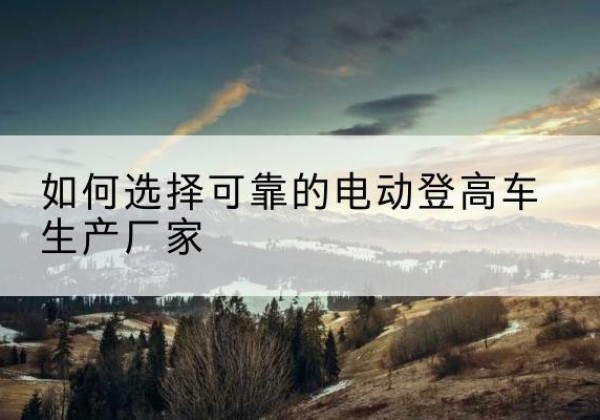 渭滨电动登高车厂家-如何选择可靠的电动登高车生产厂家