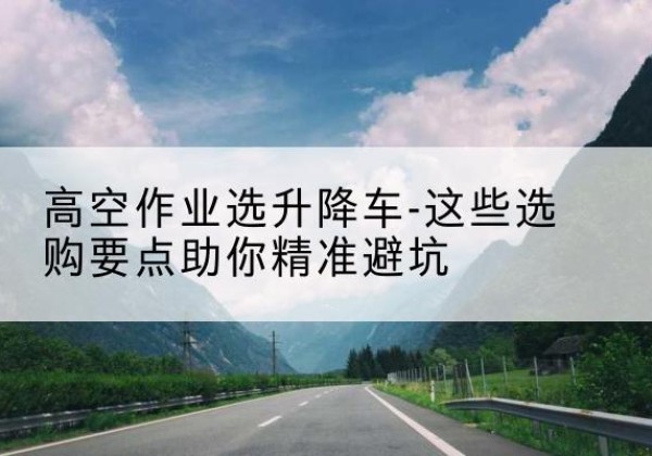 渭滨升降车厂家-高空作业选升降车-这些选购要点助你*避坑