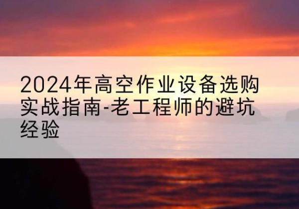 渭滨高空作业升降机厂家推荐-2024年高空作业设备选购实战指南-老工程师的避坑经验
