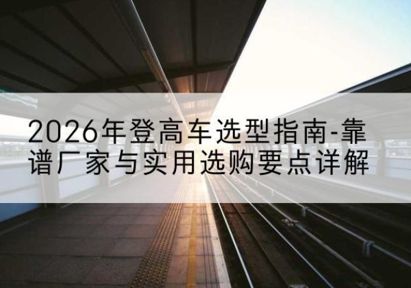 渭滨登高车厂家推荐-2026年登高车选型指南-靠谱厂家与实用选购要点详解