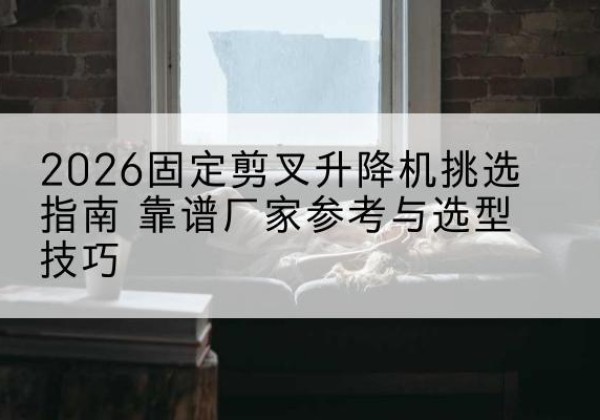 渭滨固定剪叉升降机厂家推荐-2026固定剪叉升降机挑选指南 靠谱厂家参考与选型技巧